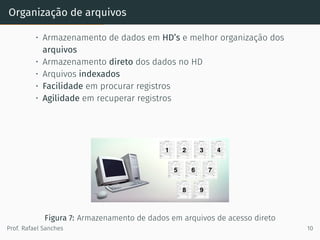 Organização de arquivos
• Armazenamento de dados em HD’s e melhor organização dos
arquivos
• Armazenamento direto dos dados no HD
• Arquivos indexados
• Facilidade em procurar registros
• Agilidade em recuperar registros
Figura 7: Armazenamento de dados em arquivos de acesso direto
Prof. Rafael Sanches 10
 