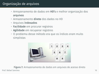 Organização de arquivos
• Armazenamento de dados em HD’s e melhor organização dos
arquivos
• Armazenamento direto dos dados no HD
• Arquivos indexados
• Facilidade em procurar registros
• Agilidade em recuperar registros
• O problema desse método era que os índices eram muito
simplistas
Figura 7: Armazenamento de dados em arquivos de acesso direto
Prof. Rafael Sanches 10
 