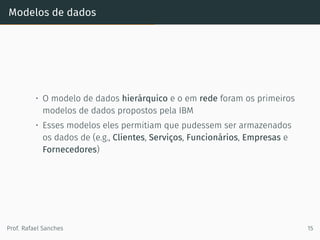 Modelos de dados
• O modelo de dados hierárquico e o em rede foram os primeiros
modelos de dados propostos pela IBM
• Esses modelos eles permitiam que pudessem ser armazenados
os dados de (e.g., Clientes, Serviços, Funcionários, Empresas e
Fornecedores)
Prof. Rafael Sanches 15
 