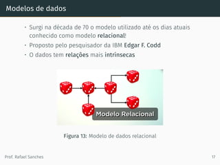 Modelos de dados
• Surgi na década de 70 o modelo utilizado até os dias atuais
conhecido como modelo relacional!
• Proposto pelo pesquisador da IBM Edgar F. Codd
• O dados tem relações mais intrínsecas
Figura 13: Modelo de dados relacional
Prof. Rafael Sanches 17
 