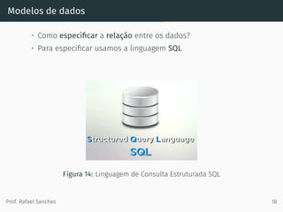 Modelos de dados
• Como especiﬁcar a relação entre os dados?
• Para especiﬁcar usamos a linguagem SQL
Figura 14: Linguagem de Consulta Estruturada SQL
Prof. Rafael Sanches 18
 