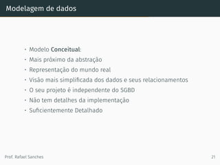 Modelagem de dados
• Modelo Conceitual:
• Mais próximo da abstração
• Representação do mundo real
• Visão mais simpliﬁcada dos dados e seus relacionamentos
• O seu projeto é independente do SGBD
• Não tem detalhes da implementação
• Suﬁcientemente Detalhado
Prof. Rafael Sanches 21
 