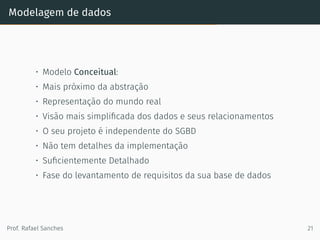 Modelagem de dados
• Modelo Conceitual:
• Mais próximo da abstração
• Representação do mundo real
• Visão mais simpliﬁcada dos dados e seus relacionamentos
• O seu projeto é independente do SGBD
• Não tem detalhes da implementação
• Suﬁcientemente Detalhado
• Fase do levantamento de requisitos da sua base de dados
Prof. Rafael Sanches 21
 