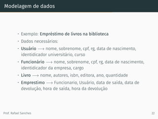 Modelagem de dados
• Exemplo: Empréstimo de livros na biblioteca
• Dados necessários:
• Usuário −→ nome, sobrenome, cpf, rg, data de nascimento,
identidicador universitário, curso
• Funcionário −→ nome, sobrenome, cpf, rg, data de nascimento,
identidicador da empresa, cargo
• Livro −→ nome, autores, isbn, editora, ano, quantidade
• Emprestimo −→ Funcionario, Usuário, data de saída, data de
devolução, hora de saída, hora da devolução
Prof. Rafael Sanches 22
 