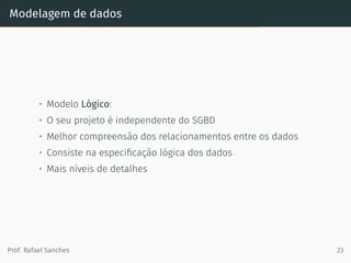 Modelagem de dados
• Modelo Lógico:
• O seu projeto é independente do SGBD
• Melhor compreensão dos relacionamentos entre os dados
• Consiste na especiﬁcação lógica dos dados
• Mais níveis de detalhes
Prof. Rafael Sanches 23
 