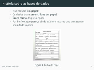 História sobre as bases de dados
• Isso mesmo em papel!
• Os dados eram preenchidos em papel
• Única forma daquela época
• Por incrível que pareça ainda existem lugares que armazenam
seus dados assim
Figura 1: Folha de Papel
Prof. Rafael Sanches 3
 
