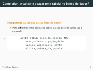Como criar, atualizar e apagar uma tabela no banco de dados?
Manipulando as tabelas da sua base de dados
• Para adicionar uma coluna na tabela da sua base de dados use o
comando:
1 ALTER TABLE nome_da_tabela ADD
nova_coluna tipo_do_dado
opcoes_adicionais AFTER
ultima_coluna_da_tabela ;
Prof. Rafael Sanches 6
 