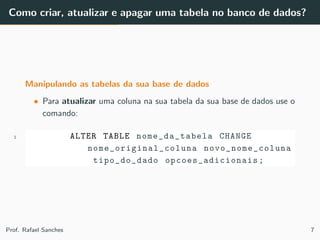 Como criar, atualizar e apagar uma tabela no banco de dados?
Manipulando as tabelas da sua base de dados
• Para atualizar uma coluna na sua tabela da sua base de dados use o
comando:
1 ALTER TABLE nome_da_tabela CHANGE
nome_original_coluna novo_nome_coluna
tipo_do_dado opcoes_adicionais ;
Prof. Rafael Sanches 7
 