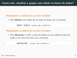 Como criar, atualizar e apagar uma tabela no banco de dados?
Manipulando as tabelas da sua base de dados
• Para deletar uma tabela da sua base de dados use o comando:
1 DROP TABLE nome_da_tabela ;
Manipulando as tabelas da sua base de dados
• Para descrever e exibir a estrutura b´asica da sua tabela da base de
dados e ver como ela ﬁcou use o comando:
1 DESCRIBE nome_da_tabela;
Prof. Rafael Sanches 9
 