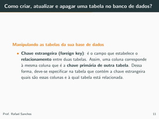 Como criar, atualizar e apagar uma tabela no banco de dados?
Manipulando as tabelas da sua base de dados
• Chave estrangeira (foreign key): ´e o campo que estabelece o
relacionamento entre duas tabelas. Assim, uma coluna corresponde
`a mesma coluna que ´e a chave prim´aria de outra tabela. Dessa
forma, deve-se especiﬁcar na tabela que cont´em a chave estrangeira
quais s˜ao essas colunas e `a qual tabela est´a relacionada.
Prof. Rafael Sanches 11
 