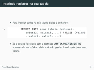 Inserindo registros na sua tabela
• Para inserior dados na sua tabela digite o comando:
1 INSERT INTO nome_tabela (coluna1 ,
coluna2 , coluna3 , ...) VALUES (valor1
, valor2 , valor3 , ...);
• Se a coluna foi criada com a restri¸c˜ao AUTO INCREMENTE
apresentada no pr´oximo slide vocˆe n˜ao precisa inserir valor para essa
coluna
Prof. Rafael Sanches 14
 