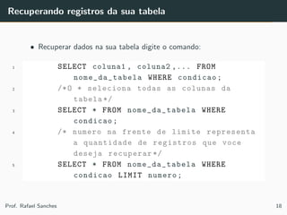 Recuperando registros da sua tabela
• Recuperar dados na sua tabela digite o comando:
1 SELECT coluna1 , coluna2 ,... FROM
nome_da_tabela WHERE condicao;
2 /*O * seleciona todas as colunas da
tabela */
3 SELECT * FROM nome_da_tabela WHERE
condicao;
4 /* numero na frente de limite representa
a quantidade de registros que voce
deseja recuperar */
5 SELECT * FROM nome_da_tabela WHERE
condicao LIMIT numero;
Prof. Rafael Sanches 18
 