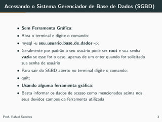 Acessando o Sistema Gerenciador de Base de Dados (SGBD)
• Sem Ferramenta Gr´aﬁca:
• Abra o terminal e digite o comando:
• mysql -u seu usuario base de dados -p;
• Geralmente por padr˜ao o seu usu´ario pode ser root e sua senha
vazia se esse for o caso, apenas de um enter quando for solicitado
sua senha de usu´ario
• Para sair do SGBD aberto no terminal digite o comando:
• quit;
• Usando alguma ferramenta gr´aﬁca:
• Basta informar os dados de acesso como mencionados acima nos
seus devidos campos da ferramenta utilizada
Prof. Rafael Sanches 3
 