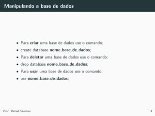 Manipulando a base de dados
• Para criar uma base de dados use o comando:
• create database nome base de dados;
• Para deletar uma base de dados use o comando:
• drop database nome base de dados;
• Para usar uma base de dados use o comando:
• use nome base de dados;
Prof. Rafael Sanches 4
 