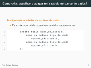Como criar, atualizar e apagar uma tabela no banco de dados?
Manipulando as tabelas da sua base de dados
• Para criar uma tabela na sua base de dados use o comando:
1 create table nome_da_tabela (
2 nome_da_coluna tipo_do_dado
opcoes_adicionais ,
3 nome_da_coluna tipo_do_dado
opcoes_adicionais
4 );
Prof. Rafael Sanches 5
 