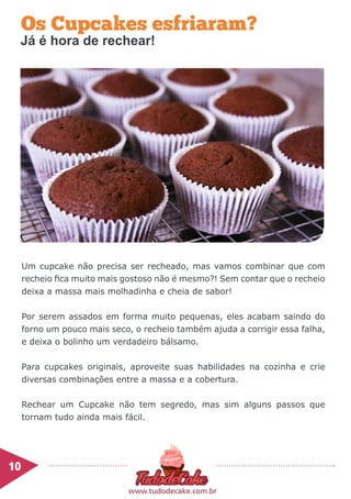 Os Cupcakes esfriaram?
Um cupcake não precisa ser recheado, mas vamos combinar que com
recheio fica muito mais gostoso não é mesmo?! Sem contar que o recheio
deixa a massa mais molhadinha e cheia de sabor!
Por serem assados em forma muito pequenas, eles acabam saindo do
forno um pouco mais seco, o recheio também ajuda a corrigir essa falha,
e deixa o bolinho um verdadeiro bálsamo.
Para cupcakes originais, aproveite suas habilidades na cozinha e crie
diversas combinações entre a massa e a cobertura.
Rechear um Cupcake não tem segredo, mas sim alguns passos que
tornam tudo ainda mais fácil.
10	
www.tudodecake.com.br
Já é hora de rechear!
 