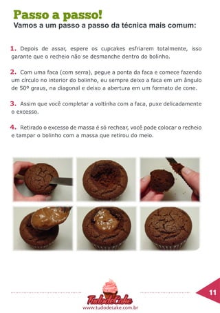 Passo a passo!
Depois de assar, espere os cupcakes esfriarem totalmente, isso
garante que o recheio não se desmanche dentro do bolinho.
Com uma faca (com serra), pegue a ponta da faca e comece fazendo
um círculo no interior do bolinho, eu sempre deixo a faca em um ângulo
de 50º graus, na diagonal e deixo a abertura em um formato de cone.
Assim que você completar a voltinha com a faca, puxe delicadamente
o excesso.
Retirado o excesso de massa é só rechear, você pode colocar o recheio
e tampar o bolinho com a massa que retirou do meio.
1.
2.
3.
4.
11	
www.tudodecake.com.br
Vamos a um passo a passo da técnica mais comum:
 