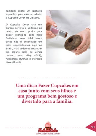 5
13	
www.tudodecake.com.br
Também existe um utensílio
específico para essa atividade:
o Cupcake Corer, da Cuisipro.
O Cupcake Corer cria um
buraco perfeito e uniforme no
centro do seu cupcake para
poder recheá-lo com mais
facilidade, mas infelizmente
ainda não é encontrado em
lojas especializadas aqui no
Brasil, mas podemos encontrar
em alguns sites de venda
online como: eBay (EUA),
Aliexpress (China) e Mercado
Livre (Brasil).
Uma dica: Fazer Cupcakes em
casa junto com seus filhos é
um programa bem gostoso e
divertido para a família.
 