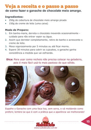 15	
www.tudodecake.com.br
Ingredientes:
•	 250g de cobertura de chocolate meio amargo picado
•	 150g de creme de leite (uma caixa)
Modo de Preparo:
1.	 Em banho-maria, derreta o chocolate mexendo ocasionalmente -
cuidado para não entrar vapor ou água.
2.	 Assim que derreter completamente, retire do banho e acrescente o
creme de leite.
3.	 Mexa vigorosamente por 5 minutos ou até ficar morno.
4.	 Espere 30 minutos para cobrir os cupcakes, o ganache ganha
consistência a medida que vai esfriando.
Veja a receita e o passo a passo
Dica: Para usar como recheio não precisa colocar na geladeira,
pois é mais fácil usá-lo mais pastoso do que sólido.
Espalhe o Ganache com uma faca lisa, sem serra, e vá moldando como
preferir, lembre-se que é com a prática que a aparência vai melhorando!
de como fazer o ganache de chocolate meio amargo.
 