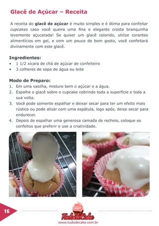 Ingredientes:
•	 1 1/2 xícara de chá de açúcar de confeiteiro
•	 3 colheres de sopa de água ou leite
Modo de Preparo:
1.	 Em uma vasilha, misture bem o açúcar e a água.
2.	 Espalhe o glacê sobre o cupcake cobrindo toda a superfície e toda a
sua volta.
3.	 Você pode somente espalhar e deixar secar para ter um efeito mais
rústico ou pode alisar com uma espátula, logo após, deixe secar para
endurecer.
4.	 Depois de espalhar uma generosa camada de recheio, coloque os
confeitos que preferir e use a criatividade.
Glacê de Açúcar – Receita
A receita do glacê de açúcar é muito simples e é ótima para confeitar
cupcakes caso você queira uma fina e elegante crosta branquinha
levemente açucarada! Se quiser um glacê colorido, utilize corantes
alimentícios em gel, e com um pouco de bom gosto, você confeitará
divinamente com este glacê.
16	
www.tudodecake.com.br
 