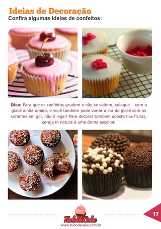 Dica: Para que os confeitos grudem e não se soltem, coloque com o
glacê ainda úmido, e você também pode variar a cor do glacê com os
corantes em gel, não é legal? Para decorar também aposte nas frutas,
cereja in natura é uma ótima escolha!
17	
www.tudodecake.com.br
Ideias de Decoração
Confira algumas ideias de confeitos:
 