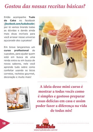 18	
www.tudodecake.com.br
Então acompanhe Tudo
de Cake no facebook
(facebook.com/tudodecake)
por lá vamos tirando todas
as dúvidas e dando ainda
mais dicas incríveis para
você arrasar nesse universo
açucarado dos cupcakes!
Em breve lançaremos um
curso profissional de
cupcakes, para ajudar quem
está em busca de uma
renda extra ou em busca de
novos sabores, nele você
aprende tudo sobre como
confeitar usando os bicos
corretos, recheios gourmet,
decoração e muito mais!
Gostou das nossas receitas básicas?
A ideia desse mini curso é
mostrar a todas vocês como
é simples e gostoso preparar
essas delícias em casa e assim
poder fazer a diferença na vida
de todas nós!
 