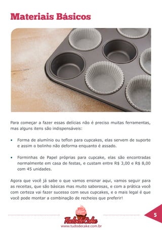 5	
www.tudodecake.com.br
Materiais Básicos
Para começar a fazer essas delícias não é preciso muitas ferramentas,
mas alguns itens são indispensáveis:
•	 Forma de alumínio ou teflon para cupcakes, elas servem de suporte
e assim o bolinho não deforma enquanto é assado.
•	 Forminhas de Papel próprias para cupcake, elas são encontradas
normalmente em casa de festas, e custam entre R$ 3,00 e R$ 8,00
com 45 unidades.
Agora que você já sabe o que vamos ensinar aqui, vamos seguir para
as receitas, que são básicas mas muito saborosas, e com a prática você
com certeza vai fazer sucesso com seus cupcakes, e o mais legal é que
você pode montar a combinação de recheios que preferir!
 