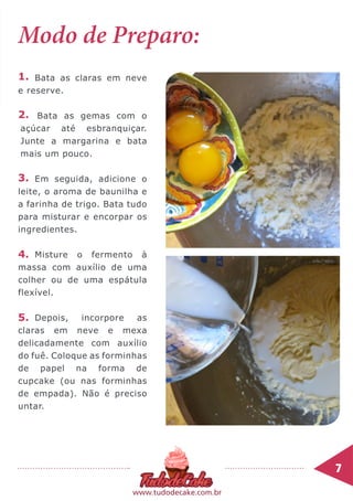 7	
www.tudodecake.com.br
Modo de Preparo:
Bata as claras em neve
e reserve.
Bata as gemas com o
açúcar até esbranquiçar.
Junte a margarina e bata
mais um pouco.
Em seguida, adicione o
leite, o aroma de baunilha e
a farinha de trigo. Bata tudo
para misturar e encorpar os
ingredientes.
Misture o fermento à
massa com auxílio de uma
colher ou de uma espátula
flexível.
Depois, incorpore as
claras em neve e mexa
delicadamente com auxílio
do fuê. Coloque as forminhas
de papel na forma de
cupcake (ou nas forminhas
de empada). Não é preciso
untar.
1.
2.
4.
3.
5.
 