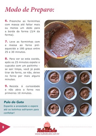 Espante a ansiedade e espere
até os bolinhos esfriarem para
confeitar!
8	
www.tudodecake.com.br
Modo de Preparo:
Preencha as forminhas
com massa até faltar mais
ou menos um dedo para
a borda da forma (3/4 da
forma).
Leve as forminhas com
a massa ao forno pré-
aquecido a 180 graus entre
25 e 30 minutos.
Para ver se esta cozido,
após os 25 minutos espete o
cupcake com um palitinho -
se sair limpo, você já pode
tirar do forno, se não, deixe
no forno por mais alguns
minutos.
Resista à curiosidade
e não abra o forno nos
primeiros 10 minutos.
6.
7.
9.
8.
Pulo do Gato
 