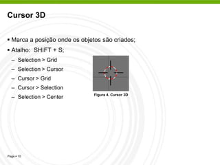 Cursor 3D


 Marca a posição onde os objetos são criados;
 Atalho: SHIFT + S;
  – Selection > Grid
  – Selection > Cursor
  – Cursor > Grid
  – Cursor > Selection
                               Figura 4. Cursor 3D
  – Selection > Center




Page  10
 