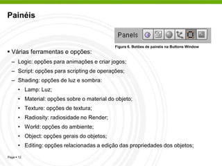 Painéis


                                            Figura 6. Botões de painéis na Buttons Window
 Várias ferramentas e opções:
  – Logic: opções para animações e criar jogos;
  – Script: opções para scripting de operações;
  – Shading: opções de luz e sombra:
      • Lamp: Luz;
      • Material: opções sobre o material do objeto;
      • Texture: opções de textura;
      • Radiosity: radiosidade no Render;
      • World: opções do ambiente;
      • Object: opções gerais do objetos;
      • Editing: opções relacionadas a edição das propriedades dos objetos;
Page  12
 