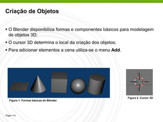 Criação de Objetos


 O Blender disponibiliza formas e componentes básicos para modelagem
  de objetos 3D;
 O cursor 3D determina o local da criação dos objetos;
 Para adicionar elementos a cena utiliza-se o menu Add.




                                                           Figura 2. Cursor 3D
   Figura 1. Formas básicas do Blender




Page  14
 