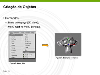 Criação de Objetos


 Comandos:
  – Barra de espaço (3D View);
  – Menu Add no menu principal.




                                  Figura 4. Exemplo complexo


            Figura 3. Menu Add



Page  15
 