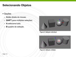 Selecionando Objetos


 Opções
  – Botão direito do mouse;
  – SHIFT para múltiplas seleções;
  – A seleciona tudo;
  – B quadro de seleção.

                                     Figura 5. Seleção individual




                                     Figura 6. Seleção múltipla


Page  16
 