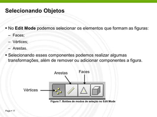 Selecionando Objetos


 No Edit Mode podemos selecionar os elementos que formam as figuras:
  – Faces;
  – Vértices;
  – Arestas.
 Selecionando esses componentes podemos realizar algumas
  transformações, além de remover ou adicionar componentes a figura.

                         Arestas            Faces



            Vértices

                       Figura 7. Botões de modos de seleção no Edit Mode


Page  17
 