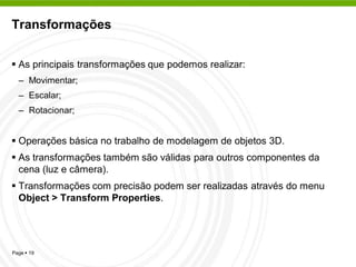 Transformações


 As principais transformações que podemos realizar:
  – Movimentar;
  – Escalar;
  – Rotacionar;


 Operações básica no trabalho de modelagem de objetos 3D.
 As transformações também são válidas para outros componentes da
  cena (luz e câmera).
 Transformações com precisão podem ser realizadas através do menu
  Object > Transform Properties.




Page  19
 