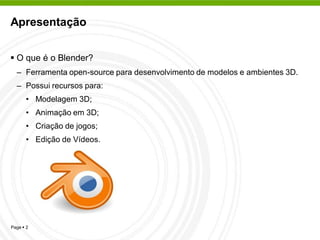Apresentação


 O que é o Blender?
  – Ferramenta open-source para desenvolvimento de modelos e ambientes 3D.
  – Possui recursos para:
      • Modelagem 3D;
      • Animação em 3D;
      • Criação de jogos;
      • Edição de Vídeos.




Page  2
 