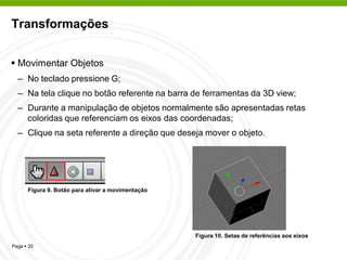 Transformações


 Movimentar Objetos
  – No teclado pressione G;
  – Na tela clique no botão referente na barra de ferramentas da 3D view;
  – Durante a manipulação de objetos normalmente são apresentadas retas
    coloridas que referenciam os eixos das coordenadas;
  – Clique na seta referente a direção que deseja mover o objeto.




      Figura 9. Botão para ativar a movimentação




                                                   Figura 10. Setas de referências aos eixos
Page  20
 