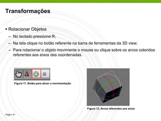 Transformações


 Rotacionar Objetos
  – No teclado pressione R;
  – Na tela clique no botão referente na barra de ferramentas da 3D view;
  – Para rotacionar o objeto movimente o mouse ou clique sobre os arcos coloridos
    referentes aos eixos das coordenadas.




       Figura 11. Botão para ativar a movimentação




                                                     Figura 12. Arcos referentes aos eixos

Page  21
 