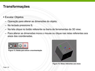 Transformações


 Escalar Objetos
  – Operação para alterar as dimensões do objeto;
  – No teclado pressione S;
  – Na tela clique no botão referente na barra de ferramentas da 3D view;
  – Para alterar as dimensões mova o mouse ou clique nas retas referentes aos
    eixos das coordenadas.




       Figura 13. Botão para ativar a movimentação




                                                     Figura 14. Retas referentes aos eixos

Page  22
 