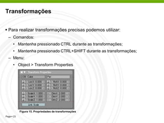 Transformações


 Para realizar transformações precisas podemos utilizar:
  – Comandos:
      • Mantenha pressionado CTRL durante as transformações;
      • Mantenha pressionado CTRL+SHIFT durante as transformações;
  – Menu:
      • Object > Transform Properties




            Figura 15. Propriedades de transformações
Page  23
 