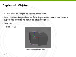 Duplicando Objetos


 Recurso útil na criação de figuras complexas;
 Uma observação que deve ser feita é que o novo objeto resultado da
  duplicação é criado no centro do objeto original;
 Comando:
  – SHIFT + D;




                        Figura 16. Duplicando um cubo


Page  24
 