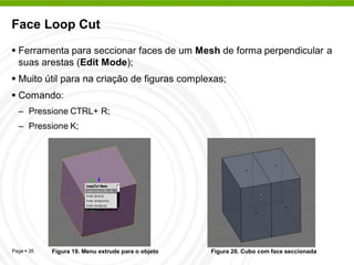 Face Loop Cut
 Ferramenta para seccionar faces de um Mesh de forma perpendicular a
  suas arestas (Edit Mode);
 Muito útil para na criação de figuras complexas;
 Comando:
  – Pressione CTRL+ R;
  – Pressione K;




Page  26   Figura 19. Menu extrude para o objeto   Figura 20. Cubo com face seccionada
 