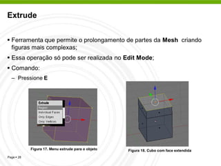 Extrude


 Ferramenta que permite o prolongamento de partes da Mesh criando
  figuras mais complexas;
 Essa operação só pode ser realizada no Edit Mode;
 Comando:
  – Pressione E




            Figura 17. Menu extrude para o objeto   Figura 18. Cubo com face extendida
Page  28
 