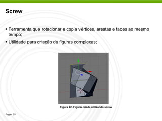 Screw


 Ferramenta que rotacionar e copia vértices, arestas e faces ao mesmo
  tempo;
 Utilidade para criação de figuras complexas;




                           Figura 22. Figura criada utilizando screw

Page  29
 