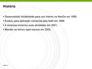 História


 Desenvolvido inicialmente para uso interno na NeoGe em 1995;
 Evoluiu para aplicação comercial pela NaN em 1998;
 A empresa encerrou suas atividades em 2001;
 Blender se tornou open-source em 2002.




Page  3
 