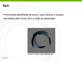 Spin


 Ferramenta semelhante ao screw, copia vértices e arestas;
 Se orienta pelo Cursor 3D e a visão do observador.




                        Figura 22. Figura criada utilizando spin

Page  30
 