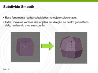 Subdivide Smooth


 Essa ferramenta realiza subdivisões no objeto selecionado;
 Extra: move os vértices dos objetos em direção ao centro geométrico
  dele, realizando uma suavização




Page  39
 