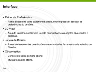 Interface


 Painel de Preferências
  – Painel situado na parte superior da janela, onde é possível acessar as
    preferências do usuário.
 3D View
  – Área de trabalho do Blender. Janela principal onde os objetos são criados e
    editados.
 Janela de Botões
  – Painel de ferramentas que dispõe as mais variadas ferramentas de trabalho do
    Blender.
 Observações:
  – Console de saída sempre aberto;
  – Muitas teclas de atalho.


Page  4
 