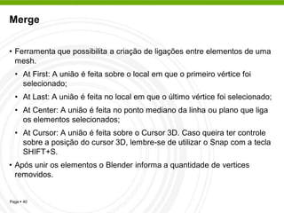 Merge


• Ferramenta que possibilita a criação de ligações entre elementos de uma
  mesh.
  • At First: A união é feita sobre o local em que o primeiro vértice foi
    selecionado;
  • At Last: A união é feita no local em que o último vértice foi selecionado;
  • At Center: A união é feita no ponto mediano da linha ou plano que liga
    os elementos selecionados;
  • At Cursor: A união é feita sobre o Cursor 3D. Caso queira ter controle
    sobre a posição do cursor 3D, lembre-se de utilizar o Snap com a tecla
    SHIFT+S.
• Após unir os elementos o Blender informa a quantidade de vertices
  removidos.


Page  40
 